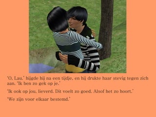 ‘ O, Lau.’ hijgde hij na een tijdje, en hij drukte haar stevig tegen zich aan. ‘Ik ben zo gek op je.’ ‘ Ik ook op jou, lieverd. Dit voelt zo goed. Alsof het zo hoort.’ ‘ We zijn voor elkaar bestemd.’ 