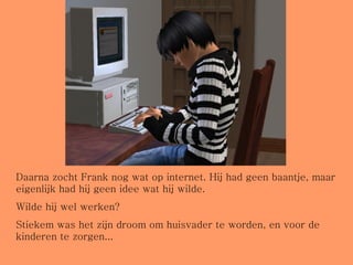 Daarna zocht Frank nog wat op internet. Hij had geen baantje, maar eigenlijk had hij geen idee wat hij wilde.  Wilde hij wel werken?  Stiekem was het zijn droom om huisvader te worden, en voor de kinderen te zorgen... 