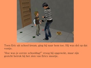 Toen Eric uit school kwam, ging hij naar hem toe. Hij was dol op dat ventje. ‘ Hoe was je eerste schooldag?’ vroeg hij opgewekt, maar zijn gezicht betrok bij het zien van Erics snoetje. 