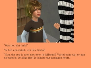 ‘ Was het niet leuk?’ ‘ Ik heb een rotjuf.’ zei Eric kortaf. ‘ Nou, dat zeg je toch niet over je juffrouw? Vertel eens wat er aan de hand is. Je kijkt alsof je laatste uur geslagen heeft.’ 