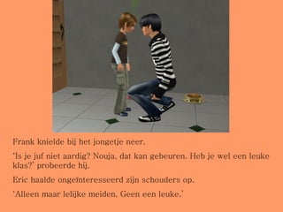 Frank knielde bij het jongetje neer. ‘ Is je juf niet aardig? Nouja, dat kan gebeuren. Heb je wel een leuke klas?’ probeerde hij. Eric haalde ongeïnteresseerd zijn schouders op. ‘ Alleen maar lelijke meiden. Geen een leuke.’ 