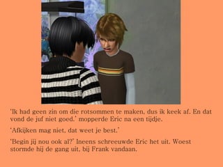 ‘ Ik had geen zin om die rotsommen te maken, dus ik keek af. En dat vond de juf niet goed.’ mopperde Eric na een tijdje. ‘ Afkijken mag niet, dat weet je best.’ ‘ Begin jij nou ook al?’ Ineens schreeuwde Eric het uit. Woest stormde hij de gang uit, bij Frank vandaan. 
