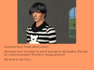 Geschokt bleef Frank alleen achter. Hij kwam weer overeind en wreef bezorgd in zijn handen. Wat had hij verkeerd gedaan? Was hij te streng geweest? Hij deed zo zijn best... 