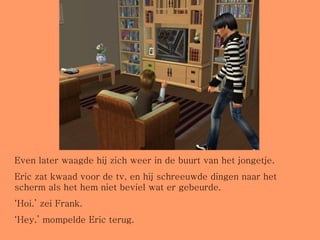 Even later waagde hij zich weer in de buurt van het jongetje.  Eric zat kwaad voor de tv, en hij schreeuwde dingen naar het scherm als het hem niet beviel wat er gebeurde. ‘ Hoi.’ zei Frank. ‘ Hey.’ mompelde Eric terug. 