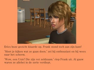 Erics boze gezicht klaarde op. Frank stond toch aan zijn kant! ‘ Moet je kijken wat ze gaan doen.’ zei hij enthousiast en hij wees naar het scherm. ‘ Wow, een Uxie! Die zijn vet zeldzaam.’ riep Frank uit. Al gauw waren ze allebei in de serie verdiept. 