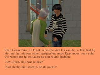 Ryan kwam thuis, en Frank scheurde zich los van de tv. Eric had hij niet met het nieuws willen lastigvallen, maar Ryan moest toch echt wel weten dat hij en Laura nu een relatie hadden! ‘ Hey, Ryan. Hoe was je dag?’ ‘ Niet slecht, niet slechte. En de jouwe?’ 