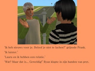 ‘ Ik heb nieuws voor je. Beloof je niet te lachen?’ grijnsde Frank. ‘ Ik luister.’ ‘ Laura en ik hebben een relatie.’ ‘ Wát? Maar dat is... Geweldig!’ Ryan klapte in zijn handen van pret. 