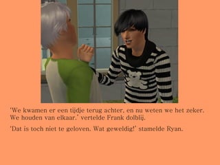 ‘ We kwamen er een tijdje terug achter, en nu weten we het zeker. We houden van elkaar.’ vertelde Frank dolblij. ‘ Dat is toch niet te geloven. Wat geweldig!’ stamelde Ryan.  