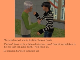 ‘ We schelen wel wat in leeftijd,’ begon Frank. ‘ Pardon? Roos en ik schelen dertig jaar, man! Daarbij vergeleken is die zes jaar van jullie NIKS!’ riep Ryan uit. De mannen barstten in lachen uit.  