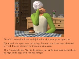 ‘ W-wat?’ stamelde Ryan en hij draaide zich met grote ogen om.  Zijn mond viel open van verbazing. En toen werd het hem allemaal te veel. Ineens stonden de tranen in zijn ogen.  ‘ O, o,’ stamelde hij. ‘Wat is dit mooi... Dat ik dit nog mag meemaken, op mijn oude dag. Een tweede kindje!’ 