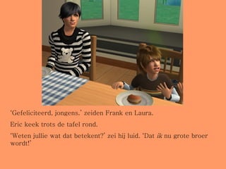 ‘ Gefeliciteerd, jongens.’ zeiden Frank en Laura.  Eric keek trots de tafel rond. ‘ Weten jullie wat dat betekent?’ zei hij luid. ‘Dat  ik  nu grote broer wordt!’ 