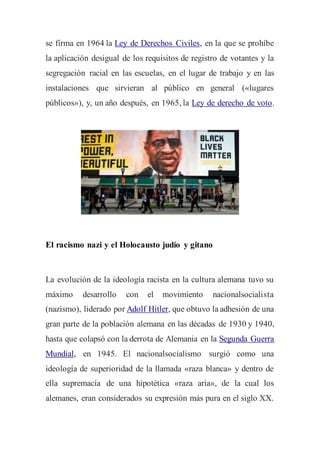 se firma en 1964 la Ley de Derechos Civiles, en la que se prohíbe
la aplicación desigual de los requisitos de registro de votantes y la
segregación racial en las escuelas, en el lugar de trabajo y en las
instalaciones que sirvieran al público en general («lugares
públicos»), y, un año después, en 1965, la Ley de derecho de voto.
El racismo nazi y el Holocausto judío y gitano
La evolución de la ideología racista en la cultura alemana tuvo su
máximo desarrollo con el movimiento nacionalsocialista
(nazismo), liderado por Adolf Hitler, que obtuvo la adhesión de una
gran parte de la población alemana en las décadas de 1930 y 1940,
hasta que colapsó con la derrota de Alemania en la Segunda Guerra
Mundial, en 1945. El nacionalsocialismo surgió como una
ideología de superioridad de la llamada «raza blanca» y dentro de
ella supremacía de una hipotética «raza aria», de la cual los
alemanes, eran considerados su expresión más pura en el siglo XX.
 