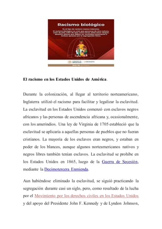 El racismo en los Estados Unidos de América.
Durante la colonización, al llegar al territorio norteamericano,
Inglaterra utilizó el racismo para facilitar y legalizar la esclavitud.
La esclavitud en los Estados Unidos comenzó con esclavos negros
africanos y las personas de ascendencia africana y, ocasionalmente,
con los amerindios. Una ley de Virginia de 1705 estableció que la
esclavitud se aplicaría a aquellas personas de pueblos que no fueran
cristianos. La mayoría de los esclavos eran negros, y estaban en
poder de los blancos, aunque algunos norteamericanos nativos y
negros libres también tenían esclavos. La esclavitud se prohíbe en
los Estados Unidos en 1865, luego de la Guerra de Secesión,
mediante la Decimotercera Enmienda.
Aun habiéndose eliminado la esclavitud, se siguió practicando la
segregación durante casi un siglo, pero, como resultado de la lucha
por el Movimiento por los derechos civiles en los Estados Unidos
y del apoyo del Presidente John F. Kennedy y de Lyndon Johnson,
 