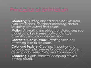  Modeling: Building objects and creatures from
primitive shapes, polygonal modeling, and/or
sculpting with curves and points.
 Motion: Animating the objects and creatures you
model using key frames, path and shape
animation, simulation, deformation.
 Character Construction: Creating skeletons,
attaching skins to skeletons.
 Color and Texture: Creating, importing, and
applying multiple textures to objects/creatures;
defining color, reflectivity, and transparency.
 Rendering: Lights, camera, compiling movies,
adding sound.
 