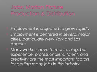  Employment is projected to grow rapidly.
 Employment is centered in several major
cities, particularly New York and Los
Angeles
 Many workers have formal training, but
experience, professionalism, talent, and
creativity are the most important factors
for getting many jobs in this industry
 