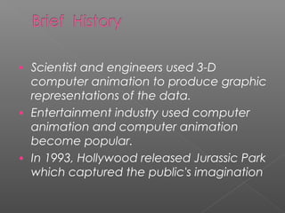 • Scientist and engineers used 3-D
computer animation to produce graphic
representations of the data.
• Entertainment industry used computer
animation and computer animation
become popular.
• In 1993, Hollywood released Jurassic Park
which captured the public's imagination
 