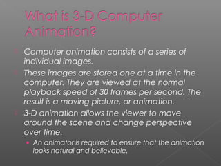  Computer animation consists of a series of
individual images.
 These images are stored one at a time in the
computer. They are viewed at the normal
playback speed of 30 frames per second. The
result is a moving picture, or animation.
 3-D animation allows the viewer to move
around the scene and change perspective
over time.
• An animator is required to ensure that the animation
looks natural and believable.
 