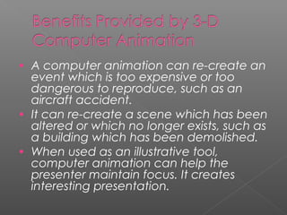 • A computer animation can re-create an
event which is too expensive or too
dangerous to reproduce, such as an
aircraft accident.
• It can re-create a scene which has been
altered or which no longer exists, such as
a building which has been demolished.
• When used as an illustrative tool,
computer animation can help the
presenter maintain focus. It creates
interesting presentation.
 