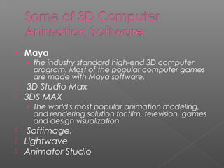 • Maya
• the industry standard high-end 3D computer
program. Most of the popular computer games
are made with Maya software.
 3D Studio Max
 3DS MAX
› The world's most popular animation modeling,
and rendering solution for film, television, games
and design visualization
 Softimage,
 Lightwave
 Animator Studio
 