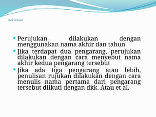 CARA MERUJUK
 Perujukan dilakukan dengan
menggunakan nama akhir dan tahun
 Jika terdapat dua pengarang, perujukan
dilakukan dengan cara menyebut nama
akhir kedua pengarang tersebut
 Jika ada tiga pengarang atau lebih,
penulisan rujukan dilakukan dengan cara
menulis nama pertama dari pengarang
tersebut diikuti dengan dkk. Atau et al.
 