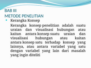 BAB III
METODE PENELITIAN
 Kerangka Konsep
Kerangka konsep penelitian adalah suatu
uraian dan visualisasi hubungan atau
kaitan antara konsep suatu uraian dan
visualisasi hubungan atau kaitan
antara konsep satu terhadap konsep yang
lainnya, atau antara variabel yang satu
dengan variabel yang lain dari masalah
yang ingin diteliti
 