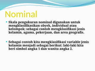 Nominal
 Skala pengukuran nominal digunakan untuk
mengklasifikasikan obyek, individual atau
kelompok; sebagai contoh mengklasifikasi jenis
kelamin, agama, pekerjaan, dan area geografis.
 Sebagai contoh kita mengklasifikasi variable jenis
kelamin menjadi sebagai berikut: laki-laki kita
beri simbol angka 1 dan wanita angka 2.
 