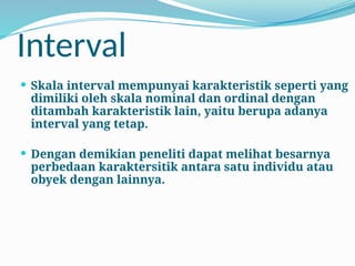 Interval
 Skala interval mempunyai karakteristik seperti yang
dimiliki oleh skala nominal dan ordinal dengan
ditambah karakteristik lain, yaitu berupa adanya
interval yang tetap.
 Dengan demikian peneliti dapat melihat besarnya
perbedaan karaktersitik antara satu individu atau
obyek dengan lainnya.
 