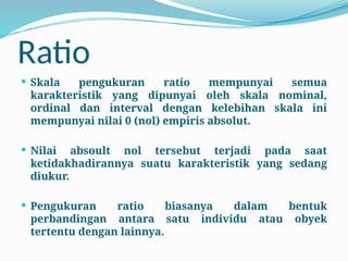 Ratio
 Skala pengukuran ratio mempunyai semua
karakteristik yang dipunyai oleh skala nominal,
ordinal dan interval dengan kelebihan skala ini
mempunyai nilai 0 (nol) empiris absolut.
 Nilai absoult nol tersebut terjadi pada saat
ketidakhadirannya suatu karakteristik yang sedang
diukur.
 Pengukuran ratio biasanya dalam bentuk
perbandingan antara satu individu atau obyek
tertentu dengan lainnya.
 