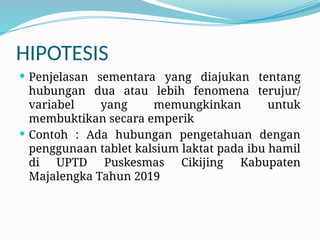 HIPOTESIS
 Penjelasan sementara yang diajukan tentang
hubungan dua atau lebih fenomena terujur/
variabel yang memungkinkan untuk
membuktikan secara emperik
 Contoh : Ada hubungan pengetahuan dengan
penggunaan tablet kalsium laktat pada ibu hamil
di UPTD Puskesmas Cikijing Kabupaten
Majalengka Tahun 2019
 