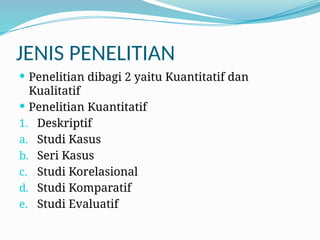 JENIS PENELITIAN
 Penelitian dibagi 2 yaitu Kuantitatif dan
Kualitatif
 Penelitian Kuantitatif
1. Deskriptif
a. Studi Kasus
b. Seri Kasus
c. Studi Korelasional
d. Studi Komparatif
e. Studi Evaluatif
 