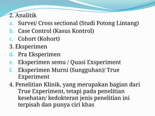 2. Analitik
a. Survei/ Cross sectional (Studi Potong Lintang)
b. Case Control (Kasus Kontrol)
c. Cohort (Kohort)
3. Eksperimen
d. Pra Eksperimen
e. Eksperimen semu / Quasi Exsperiment
f. Eksperimen Murni (Sungguhan)/ True
Experiment
4. Penelitian Klinik, yang merupakan bagian dari
True Experiment, tetapi pada penelitian
kesehatan/ kedokteran jenis penelitian ini
terpisah dan punya ciri khas
 