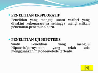  PENELITIAN EKSPLORATIF
Penelitian yang menguji suatu varibel yang
diyakini kebenarannya sehingga menghasilkan
penemuan-penemuan baru.
 PENELITIAN UJI HIPOTESIS
Suatu Penelitian yang menguji
Hipotesis/pernyataan yang telah ada
menggunakan metode-metode tertentu
 