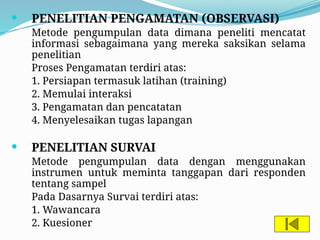  PENELITIAN PENGAMATAN (OBSERVASI)
Metode pengumpulan data dimana peneliti mencatat
informasi sebagaimana yang mereka saksikan selama
penelitian
Proses Pengamatan terdiri atas:
1. Persiapan termasuk latihan (training)
2. Memulai interaksi
3. Pengamatan dan pencatatan
4. Menyelesaikan tugas lapangan
 PENELITIAN SURVAI
Metode pengumpulan data dengan menggunakan
instrumen untuk meminta tanggapan dari responden
tentang sampel
Pada Dasarnya Survai terdiri atas:
1. Wawancara
2. Kuesioner
 