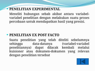  PENELITIAN EXPERIMENTAL
Meneliti hubungan sebab akibat antara variabel-
variabel penelitian dengan melakukan suatu proses
percobaan untuk mendapatkan hasil yang presisi.
 PENELITIAN EX POST FACTO
Suatu penelitian yang telah diteliti sebelumnya
sehingga data-datanya (variabel-variabel
penelitiannya) dapat dilacak kembali melalui
kuisioner atau dokumen-dokumen yang relevan
dengan penelitian tersebut
 