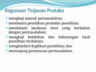 Kegunaan Tinjauan Pustaka
 mengkaji sejarah permasalahan;
 membantu pemilihan prosedur penelitian;
 mendalami landasan teori yang berkaitan
dengan permasalahan;
 mengkaji kelebihan dan kekurangan hasil
penelitian terdahulu;
 menghindari duplikasi penelitian; dan
 menunjang perumusan permasalahan.
 