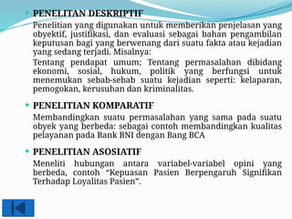  PENELITAN DESKRIPTIF
Penelitian yang digunakan untuk memberikan penjelasan yang
obyektif, justifikasi, dan evaluasi sebagai bahan pengambilan
keputusan bagi yang berwenang dari suatu fakta atau kejadian
yang sedang terjadi. Misalnya:
Tentang pendapat umum; Tentang permasalahan dibidang
ekonomi, sosial, hukum, politik yang berfungsi untuk
menemukan sebab-sebab suatu kejadian seperti: kelaparan,
pemogokan, kerusuhan dan kriminalitas.
 PENELITIAN KOMPARATIF
Membandingkan suatu permasalahan yang sama pada suatu
obyek yang berbeda: sebagai contoh membandingkan kualitas
pelayanan pada Bank BNI dengan Bang BCA
 PENELITIAN ASOSIATIF
Meneliti hubungan antara variabel-variabel opini yang
berbeda, contoh “Kepuasan Pasien Berpengaruh Signifikan
Terhadap Loyalitas Pasien”.
 