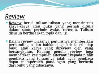 Review
 Review berisi tulisan-tulisan yang mensintesis
karya-karya atau buku yang pernah ditulis
dalam suatu periode waktu tertentu. Tulisan
disusun berdasarkan topik dan isi.
 Dalam review biasanya penulisnya memberikan
perbandingan dan bahkan juga kritik terhadap
buku atau karya yang direview oleh yang
bersangkutan. Kadang penulis review juga
memberikan kesimpulan alternatif kepada pihak
pembaca yang tujuannya ialah agar pembaca
dapat memperoleh pandangan yang berbeda
dari buku yang dibacanya.
 