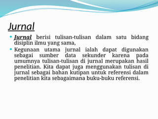 Jurnal
 Jurnal berisi tulisan-tulisan dalam satu bidang
disiplin ilmu yang sama,
 Kegunaan utama jurnal ialah dapat digunakan
sebagai sumber data sekunder karena pada
umumnya tulisan-tulisan di jurnal merupakan hasil
penelitian. Kita dapat juga menggunakan tulisan di
jurnal sebagai bahan kutipan untuk referensi dalam
penelitian kita sebagaimana buku-buku referensi.
 