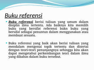 Buku referensi
 Buku referensi berisi tulisan yang umum dalam
disiplin ilmu tertentu. Ada baiknya kita memilih
buku yang bersifat referensi bukn buku yang
bersifat sebagai penuntun dalam menggunakan atau
membuat sesuatu.
 Buku referensi yang baik akan berisi tulisan yang
mendalam mengenai topik tertentu dan disertai
dengan teori-teori penunjangnya sehingga kita akan
dapat mengetahui perkembangan teori dalam ilmu
yang dibahas dalam buku tersebut.
 