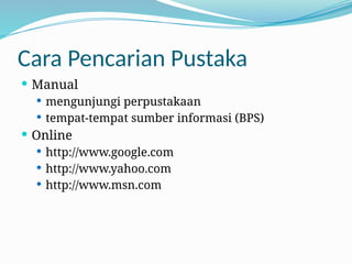 Cara Pencarian Pustaka
 Manual
 mengunjungi perpustakaan
 tempat-tempat sumber informasi (BPS)
 Online
 http://www.google.com
 http://www.yahoo.com
 http://www.msn.com
 