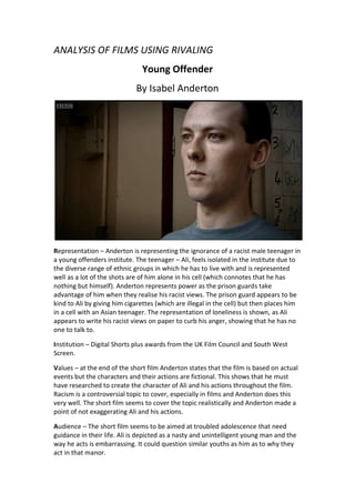 ANALYSIS OF FILMS USING RIVALING<br />Young Offender<br />By Isabel Anderton<br />Representation – Anderton is representing the ignorance of a racist male teenager in a young offenders institute. The teenager – Ali, feels isolated in the institute due to the diverse range of ethnic groups in which he has to live with and is represented well as a lot of the shots are of him alone in his cell (which connotes that he has nothing but himself). Anderton represents power as the prison guards take advantage of him when they realise his racist views. The prison guard appears to be kind to Ali by giving him cigarettes (which are illegal in the cell) but then places him in a cell with an Asian teenager. The representation of loneliness is shown, as Ali appears to write his racist views on paper to curb his anger, showing that he has no one to talk to. <br />Institution – Digital Shorts plus awards from the UK Film Council and South West Screen.<br />Values – at the end of the short film Anderton states that the film is based on actual events but the characters and their actions are fictional. This shows that he must have researched to create the character of Ali and his actions throughout the film. Racism is a controversial topic to cover, especially in films and Anderton does this very well. The short film seems to cover the topic realistically and Anderton made a point of not exaggerating Ali and his actions.<br />Audience – The short film seems to be aimed at troubled adolescence that need guidance in their life. Ali is depicted as a nasty and unintelligent young man and the way he acts is embarrassing. It could question similar youths as him as to why they act in that manor.<br />Language – The film makes use of low lighting and diegetic sound (there is little diegetic sound.) There is minimal sound throughout but small actions such as when Ali writes is edited to be louder. This is to draw attention from the viewer to show that it is significant to the narrative. The many shots of Ali alone in his cell represent his ongoing isolation.<br />Ideology – The idea behind the film is to show the ignorance and behaviour of a small minority of youth in Britain. As mentioned, the actions of Ali are portrayed as embarrassing at times and may question others who have similar views to why act in that manor. The ethnic minorities in the film are portrayed as a community and although they are in a Young Offenders Institute, they seem like nice people. Anderton is trying to show that, without racism, community can be civil.<br />Narrative – the film begins with Ali writing his racist thoughts on a piece of paper in his cell in a Young Offenders Institute. The next morning he is pointed out by a prison guard for the tattoo of a racist slogan on his forehead and is required to wear a plaster over it. Later in the day, the prison guard shows him and a few other ethnic inmates a racist film to try and spark Ali’s anger but not very successfully.  Later in the night, he is again, shown writing his thoughts on paper in his cell when an equally racist prison guard gives him some cigarettes illegally, attempting to create a bond with him. The next day, Ali, the prison guard and the other youths (most are ethnic) are sitting in the community area of the institute. Ali gets his letter out to continue writing but the prison guard takes it off him and reads his views aloud on paper much to the other offender’s displeasure. That night, the prison guard requires him to move cells and places him with an Asian youth, which angers Ali severely. At the end of the film he attacks the Asian youth with a broken leg chair. It is unknown the fate of the Asian youth.<br />Genre – Race, Crime, Youth<br />The Ends<br />By Justin Edgar<br />Representation – Edgar is representing the problems with gang culture in Britain in ‘The Ends. Edgar shows the representation of power in the character of Jaybee - who is the leader of the gang as the rest of the members follow his command. This is shown when he tells a gang member not to let Angela’s sister phone an ambulance after her shooting, which he does and even to the point where he holds a gun to her sister’s head. The representation of misguidance is shown when the same gang member seems to shows remorse for not letting her call the ambulance when Angela finally dies. Edgar also represents loneliness at the very end of the film when the killer is revealed as Jaybee’s girlfriend. She attempts to shoot him but instead, puts the gun in her mouth and kills herself. It seemed that she couldn’t bear to live life without Jaybee (as he cheated on her with Angela) and shows how lonely she must feel as he makes that much difference in her life. Poverty is also represented as Jaybee is shown with a sports bag with a lot of money in it, which looks as if he acquired from drug dealing.<br />Institution – BBC Film Network<br />Values – Edgar must have conducted some research into the gang culture of Inner City London as he represents it very realistically. The setting, the characters and their language are portrayed very well but at the same time, very cliché. The whole idea of gang culture has been done before, in an estate and to involve violence, but as mentioned, Edgar did so very successfully and portrays the harsh realities of the ever-growing gang culture in Britain.<br />Audience – The audience of the film is those who are in a similar predicament to the characters in the film – in a gang. Edgar is representing how wrong a ‘gang life’ can go and could even result in death. As many filmmakers who direct similar movies, they are portraying the message that the gang culture isn’t a good path to choose and use realistic violence and language to portray this directly, shocking youths into choosing a better lifestyle for themselves.<br />Language – The film makes use of many different camera shots to show the poor environment in which the characters live in. The lighting is very bright, which may seem odd in a film based on violence, but Edgar did this to highlight the seriousness of the topic in which he is representing. The shooting occurred in broad daylight in the middle of a park and none of the characters seem too shocked that it even occurred. This connotes that Edgar is portraying realism in his film, as shooting can occur at anytime in Inner City London. As well as the lighting, the sound does not affect the scenes, both non-diegetic and diegetic sounds play out as if it is a regular day on the estate, which again portrays the realism of the film.<br />Ideology – As I mentioned previously, the preferred reading Edgar is showing his audience the seriousness of being in a gang and the consequences of it.<br />Narrative – The film open with shots of the estate and the park with many youths in it seemingly doing nothing wrong. Angela answers her phone and is shot through the neck and we as the audience don’t see the killer. Jaybee and his friends carry Angela to her sister’s flat where they tell her not to call an ambulance or they’ll kill her. The rest of the film is played out simultaneously, with shots switching from Angela dying in her sister’s flat to Jaybee looking for the killer for revenge. The film ends with Angela finally dying and the killer being revealed as Jaybee’s girlfriend, who contemplates killing him but then kills herself by shooting herself through the mouth.<br />Genre – Youth, Violence, Race<br />Light ‘Em Up<br />By Phil Stoole and Damien Wasylkiw<br />Representation – Stoole and Wasylkiw are representing lifestyle in this very short film. The city of London is subject to an apocalypse whilst two teenagers sit back, watch, smoke weed and relax without a care in the world.<br />Institution – BBC Film Network.<br />Values – Stoole and Wasylkiw were inspired by 28 Weeks Later, which follows a similar plotline, but it seems as if they wanted to portray the faults with contemporary and capitalist Britain. The business areas of London are exploding, whilst they sit down, watch and smoke weed, much like how the rich businessmen who work in these areas would usually see the poverty stricken estates around them and not care.<br />Audience – as the film is only 2 minutes long, it’s hard to determine the target audience. As I mentioned about the director’s values, the film seems to be aimed at those who live in the poverty surrounding the rich areas of London. By the luxury being destroyed, is representing how they must feel as everyday – living in a poverty stricken estate that is overshadowed by luxury only a few miles away – a major contrast.<br />Language – to portray the mood of the film and teenagers, the setting is on a grassy hill and the skyline is a beautiful red, which not only portrays love, but can also portray the destruction occurring just a few miles away.<br />Ideology – the idea and preferred reading behind the film is for the audience to receive a message of the contrasts of life in Britain. As I mentioned, the students are watching the destruction without a care in the world, similar to how the rich businessmen can see the poverty stricken estates from their luxury. It’s a completely different comparison but in terms of contrasts it is exactly the same.<br />Narrative – the film begins with two students rolling a cannabis joint, the teenager rolling it asks for a light and the other one replies by laughing and pointing, the camera switches to an explosion in central London. The camera reverts back to the students smoking the joint seemingly unphased with the destruction right ahead of them.<br />Genre – Apocalypse, Drugs, Youth<br />Easy Hours<br />By George Ravenscroft<br />Representation - the short film seems to represent the shopkeeper's insecurity. The build of tension suggests that he does not feel at ease with the young man who entered his convenience store. The opening scenes consist of close-up shots of the young man who notices the billboard of the beautiful woman. His facial expressions connote that he seems like a 'jack-the-lad' type as he is smirking and looks as if he is up to no good.<br />Institution - BBC Film Network.<br />Values - due to the insecurity of the shopkeeper, the values Ravenscroft is trying to portray are the feelings of the shopkeeper and the young man. This represents a real-life situation, that an old shopkeeper may feel unease at a young man entering his store and also the feelings of the young man being judged when seemingly he is doing nothing wrong.<br />Audience - the audience can be that of a young male audience and an old male audience as 'Easy Hours' represents both of them. Ravenscroft wants his audience to realise how both parties may feel in the situation in which the film presents, ultimately portraying the message that although the young man may be innocent, the shopkeeper is wary due to the broken values of young adolescent in contemporary Britain. At the same time, he wants the audience to see that the shopkeeper need not be as judge worthy and insecure as he seems, as no violence or trouble occurs - just a young man entering his store. At one point, the young man opens a can of beans and pours them on the scanner, this could be a rebellious act as he knows he is being judged when at first, had good intentions.<br />Language - the low lighting throughout the film is used to add tension. The sound throughout the film is 'intensified' accordingly to the lighting, as every small movement is noted to signify what the shopkeeper is hearing and waiting for the young man to take a wrong step.<br />Ideology - Ravenscroft is portraying society's ideals of that of a young man and an old shopkeeper - that a young man is always up to no good and an old shopkeeper is very judge worthy. The ideology behind the film seems to try and change this, as both parties know what each other is thinking, hence the tension throughout the film.<br />Narrative - A young male notices the image of a beautiful woman on a billboard. He then enters his local convenience store, making the shopkeeper feel at unease due to the way in which the media and society depicts the stereotype of a young male. The following sequence connotes the preconception in which the shopkeeper has of the young male, watching his every move, assuming he is going to steal something or cause trouble. The young male, knowing he is being judged, opens a can of beans and puts them into the scanner, much to the shopkeeper's displeasure. Although this can be seen as an act of rebellion, it seems to connote that the young male is only doing this to fuel the shopkeeper's pre justice. The film ends with the billboard of the beautiful woman coming to life, which signifies that the young male's rebellious ways have been 'coined' out of him, as has she out of her billboard due to the young male judging her as beautiful.<br />Genre - drama and tension.<br />