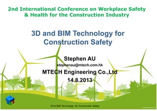 2nd International Conference on Workplace Safety
& Health for the Construction Industry& Health for the Construction Industry
3D and BIM Technology for3D and BIM Technology for
Construction SafetyConstruction SafetyConstruction SafetyConstruction Safety
Stephen AU
stephenau@mtech.com.hk
MTECH Engineering Co.,Ltd
14.8.2013
3D & BIM Technology for Construction Safety
 