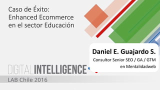 Caso de Éxito:
Enhanced Ecommerce
en el sector Educación
Daniel E. Guajardo S.
Consultor Senior SEO / GA / GTM
en Mentalidadweb
 
