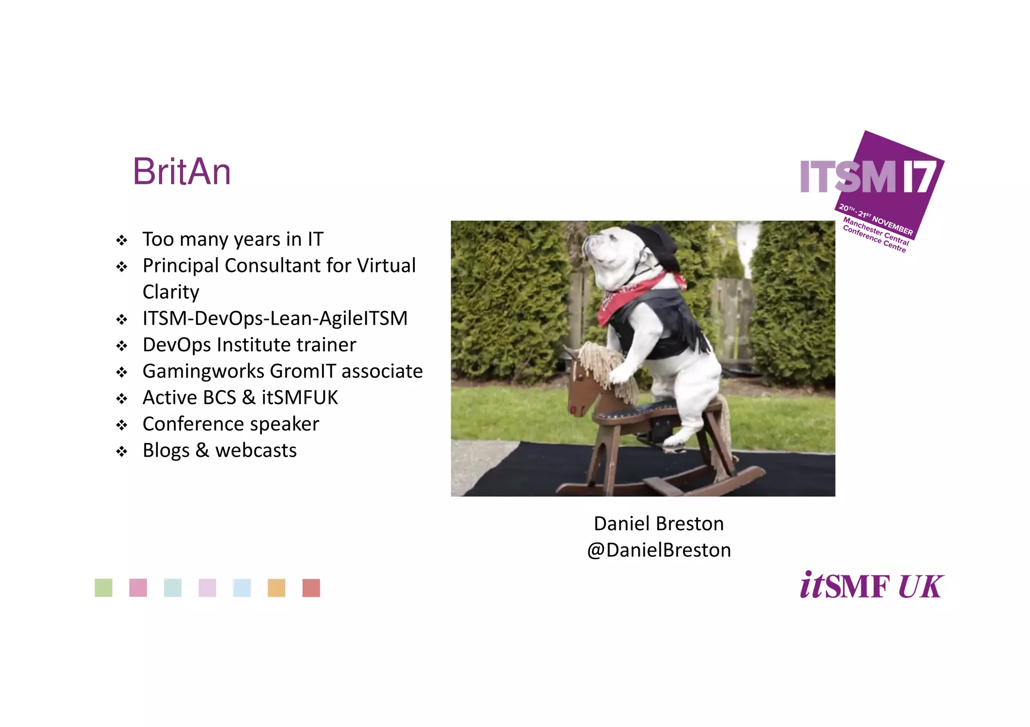 BritAn
Too many years in IT
Principal Consultant for Virtual
Clarity
ITSM-DevOps-Lean-AgileITSM
DevOps Institute trainer
Gamingworks GromIT associate
Active BCS & itSMFUK
Conference speaker
Blogs & webcasts
Daniel Breston
@DanielBreston
 
