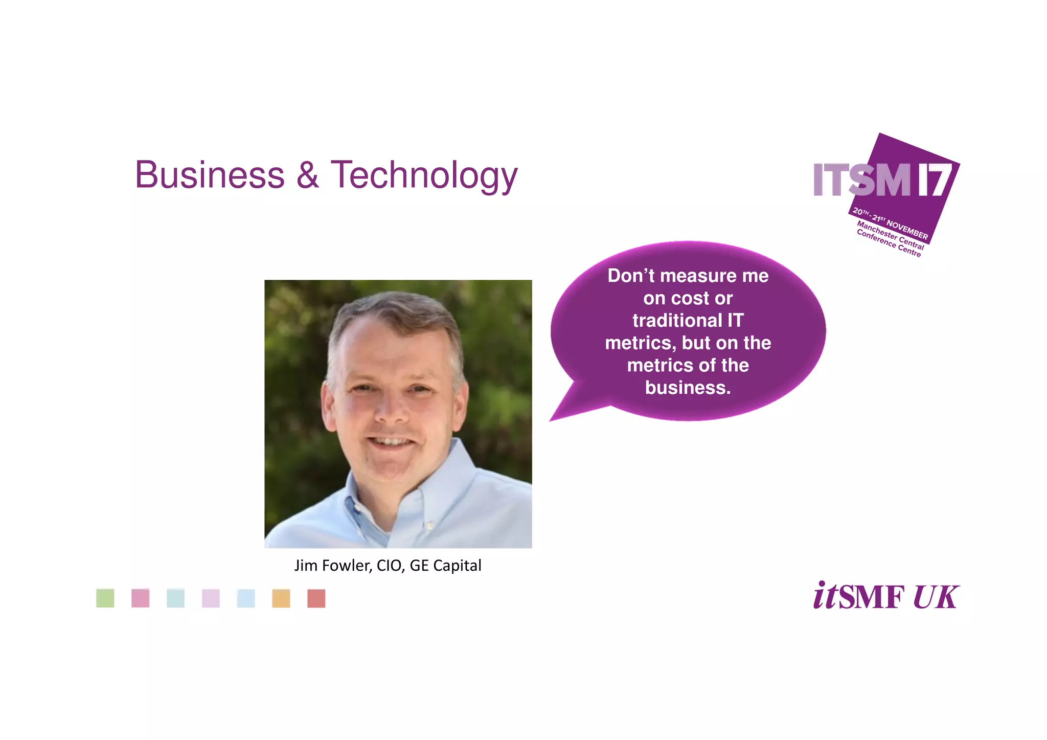 Business & Technology
Don’t measure me
on cost or
traditional IT
metrics, but on the
metrics of the
business.
Jim Fowler, CIO, GE Capital
 