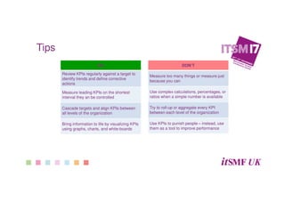 DO
Review KPIs regularly against a target to
identify trends and define corrective
actions
Measure leading KPIs on the shortest
interval they an be controlled
Cascade targets and align KPIs between
all levels of the organization
Bring information to life by visualizing KPIs
using graphs, charts, and white-boards
DON’T
Measure too many things or measure just
because you can
Use complex calculations, percentages, or
ratios when a simple number is available
Try to roll-up or aggregate every KPI
between each level of the organization
Use KPIs to punish people – instead, use
them as a tool to improve performance
Tips
 