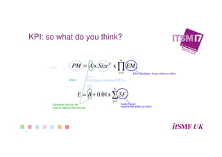  9 
KPI: Does this make
sense?
∏=
=
n
i
i
E
EMSizeAPM
1
xx
∑=
+=
5
1
x01.0
j
jSFBE
where
Effort
kSLOC
kiloSourceLinesOfCo
de
Effort Multiplier: linear effect on effort
Scale Factor:
exponential effect on effort
Constants that can be
used to calibrate the formula
KPI: so what do you think?
 