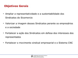 Objetivos Gerais Ampliar a representatividade e a sustentabilidade dos Sindicatos do Sicomercio Valorizar a imagem desses Sindicatos perante os empresários e a sociedade Fortalecer a ação dos Sindicatos em defesa dos interesses dos representados Fortalecer o movimento sindical empresarial e o Sistema CNC 