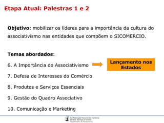 Objetivo:  mobilizar os líderes para a importância da cultura do associativismo nas entidades que compõem o SICOMERCIO.  Temas abordados : A Importância do Associativismo Defesa de Interesses do Comércio Produtos e Serviços Essenciais Gestão do Quadro Associativo Comunicação e Marketing Lançamento nos Estados Etapa Atual: Palestras 1 e 2 