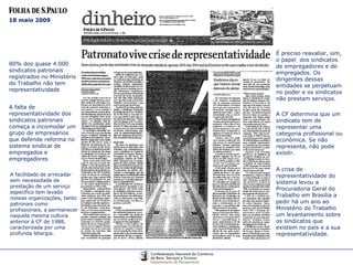 18 maio 2009 80% dos quase 4.000 sindicatos patronais registrados no Ministério do Trabalho não tem representatividade A falta de representatividade dos sindicatos patronais começa a incomodar um grupo de empresários que defende reforma no sistema sindical de empregados e empregadores A facilidade de arrecadar sem necessidade de prestação de um serviço específico tem levado nossas organizações, tanto patronais como profissionais, a permanecer naquela mesma cultura anterior à CF de 1988, caracterizada por uma profunda letargia. É preciso reavaliar, sim, o papel  dos sindicatos de empregadores e de empregados. Os dirigentes dessas entidades se perpetuam no poder e os sindicatos não prestam serviços. A CF determina que um sindicato tem de representar uma categoria profissional ou econômica. Se não representa, não pode exisitr. A crise de representatividade do sistema levou a Procuradoria Geral do Trabalho em Brasília a pedir há um ano ao Ministério do Trabalho um levantamento sobre os sindicatos que existem no país e a sua representatividade. 